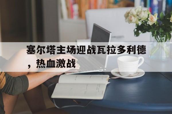 塞尔塔主场迎战瓦拉多利德，热血激战